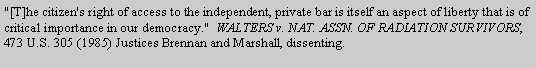 Text Box: "[T]he citizen's right of access to the independent, private bar is itself an aspect of liberty that is of critical importance in our democracy."  WALTERS v. NAT. ASSN. OF RADIATION SURVIVORS, 473 U.S. 305 (1985) Justices Brennan and Marshall, dissenting.