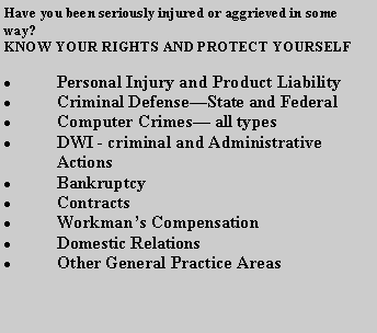 Text Box: Have you been seriously injured or aggrieved in some way? KNOW YOUR RIGHTS AND PROTECT YOURSELFPersonal Injury and Product LiabilityCriminal DefenseState and FederalComputer Crimes all typesDWI - criminal and Administrative  ActionsBankruptcyContractsWorkmans CompensationDomestic RelationsOther General Practice Areas